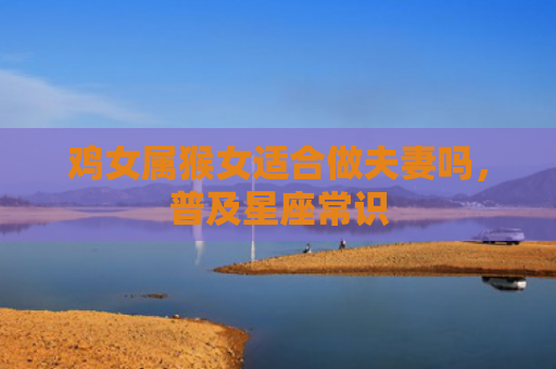 鸡女属猴女适合做夫妻吗，普及星座常识