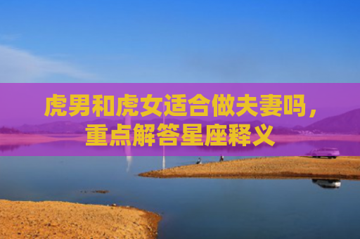 虎男和虎女适合做夫妻吗，重点解答星座释义