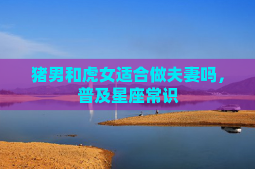 猪男和虎女适合做夫妻吗，普及星座常识