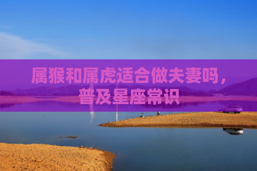 属猴和属虎适合做夫妻吗，普及星座常识