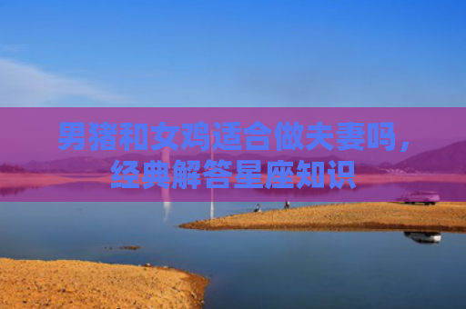 男猪和女鸡适合做夫妻吗，经典解答星座知识