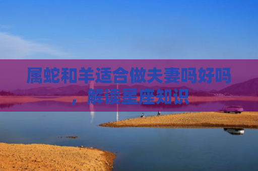 属蛇和羊适合做夫妻吗好吗，解读星座知识