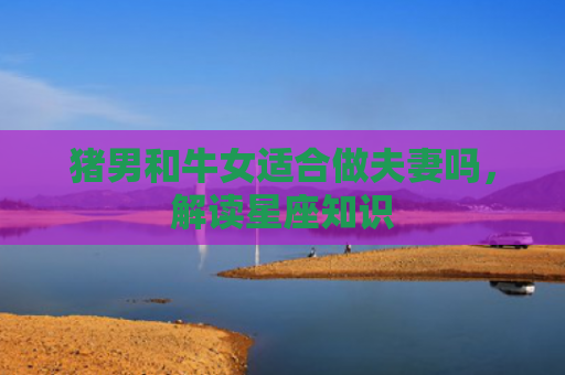 猪男和牛女适合做夫妻吗，解读星座知识