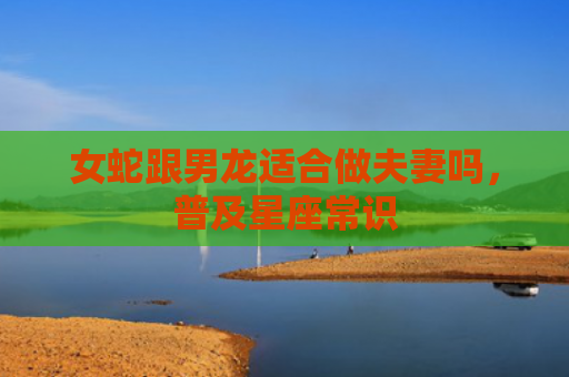 女蛇跟男龙适合做夫妻吗，普及星座常识