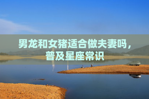 男龙和女猪适合做夫妻吗，普及星座常识
