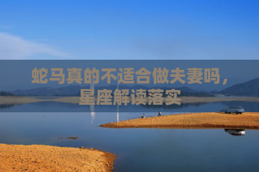 蛇马真的不适合做夫妻吗，星座解读落实