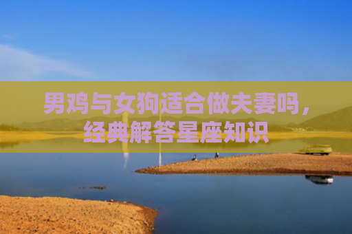 男鸡与女狗适合做夫妻吗，经典解答星座知识