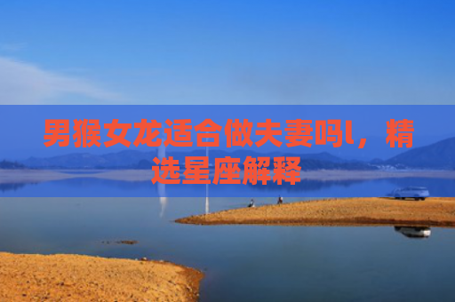 男猴女龙适合做夫妻吗l，精选星座解释