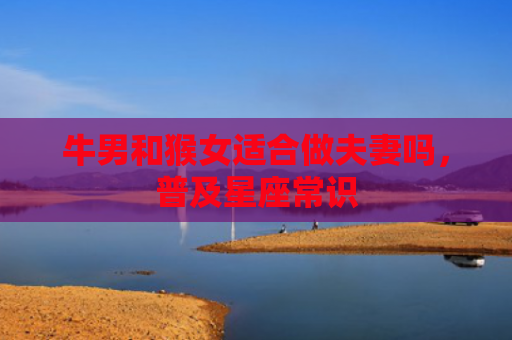 牛男和猴女适合做夫妻吗，普及星座常识