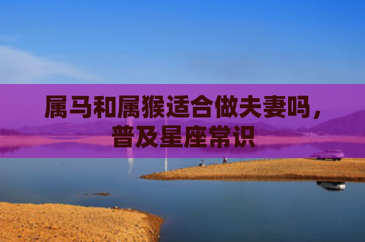 属马和属猴适合做夫妻吗，普及星座常识