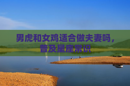 男虎和女鸡适合做夫妻吗，普及星座常识