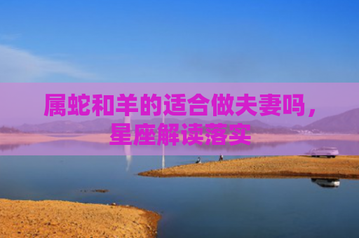 属蛇和羊的适合做夫妻吗，星座解读落实
