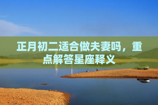 正月初二适合做夫妻吗，重点解答星座释义