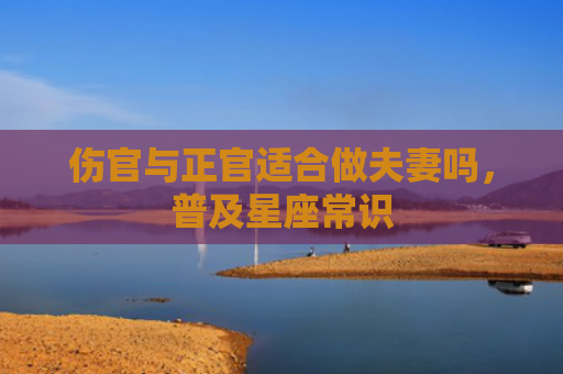 伤官与正官适合做夫妻吗，普及星座常识