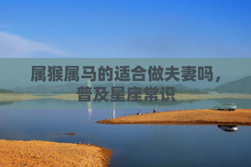 属猴属马的适合做夫妻吗，普及星座常识