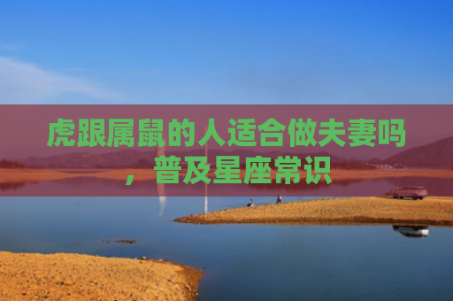 虎跟属鼠的人适合做夫妻吗，普及星座常识
