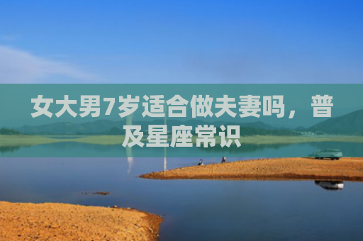 女大男7岁适合做夫妻吗，普及星座常识