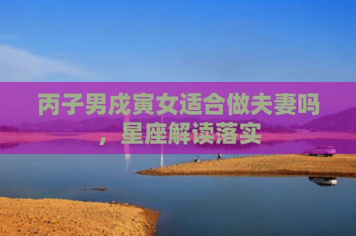 丙子男戍寅女适合做夫妻吗，星座解读落实
