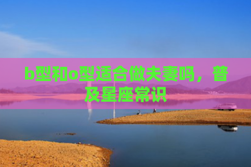 b型和o型适合做夫妻吗，普及星座常识