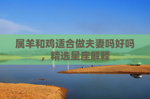 属羊和鸡适合做夫妻吗好吗，精选星座解释