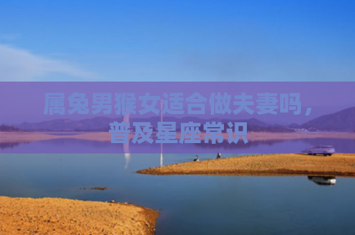属兔男猴女适合做夫妻吗，普及星座常识
