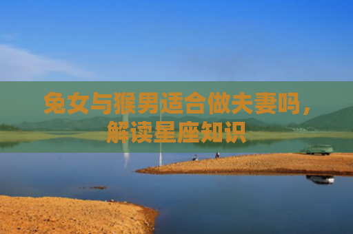 兔女与猴男适合做夫妻吗，解读星座知识
