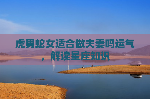 虎男蛇女适合做夫妻吗运气，解读星座知识