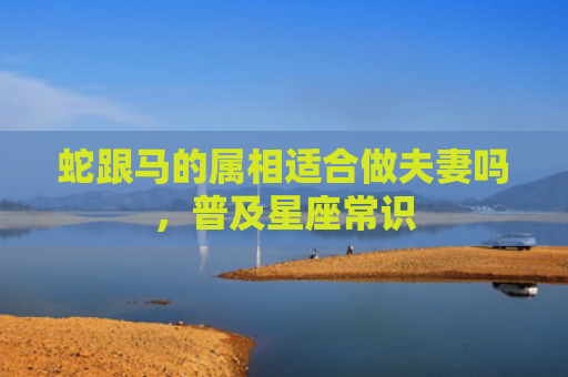蛇跟马的属相适合做夫妻吗，普及星座常识