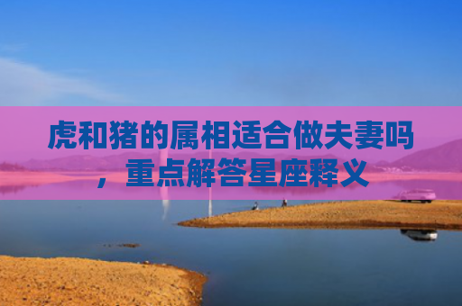 虎和猪的属相适合做夫妻吗，重点解答星座释义