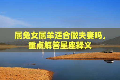 属兔女属羊适合做夫妻吗，重点解答星座释义