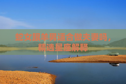 蛇女跟羊男适合做夫妻吗，精选星座解释