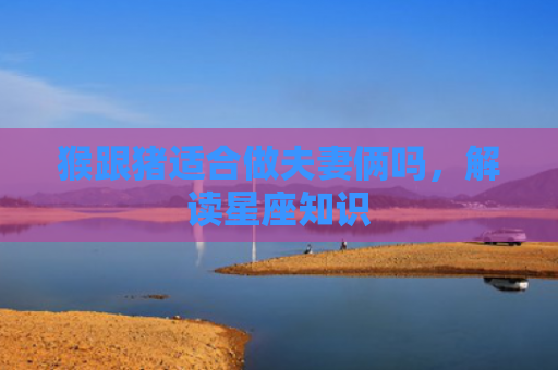 猴跟猪适合做夫妻俩吗，解读星座知识