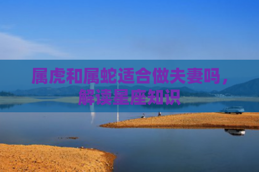 属虎和属蛇适合做夫妻吗，解读星座知识