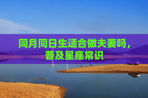 同月同日生适合做夫妻吗，普及星座常识
