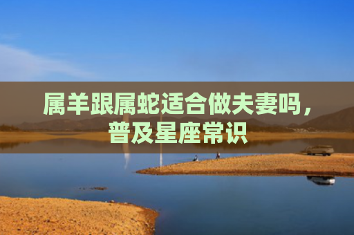 属羊跟属蛇适合做夫妻吗，普及星座常识