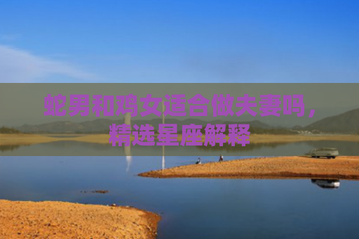 蛇男和鸡女适合做夫妻吗，精选星座解释