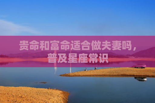 贵命和富命适合做夫妻吗，普及星座常识