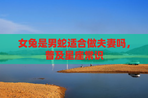 女兔是男蛇适合做夫妻吗，普及星座常识