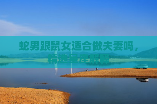 蛇男跟鼠女适合做夫妻吗，精选星座解释