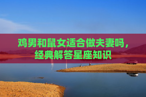 鸡男和鼠女适合做夫妻吗，经典解答星座知识