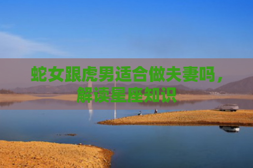 蛇女跟虎男适合做夫妻吗，解读星座知识