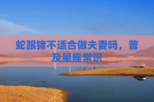 蛇跟猪不适合做夫妻吗，普及星座常识