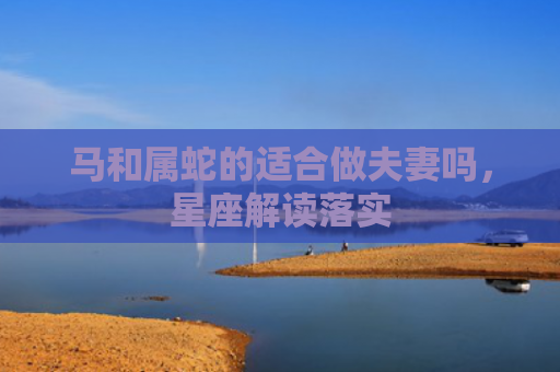 马和属蛇的适合做夫妻吗，星座解读落实