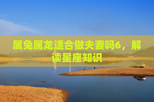 属兔属龙适合做夫妻吗6，解读星座知识