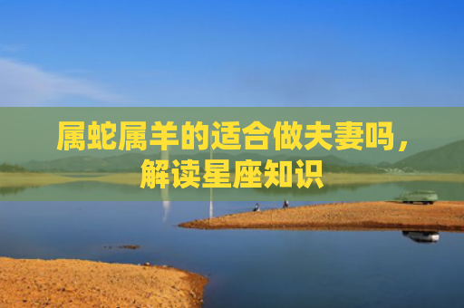属蛇属羊的适合做夫妻吗，解读星座知识