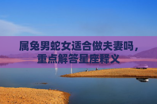 属兔男蛇女适合做夫妻吗，重点解答星座释义