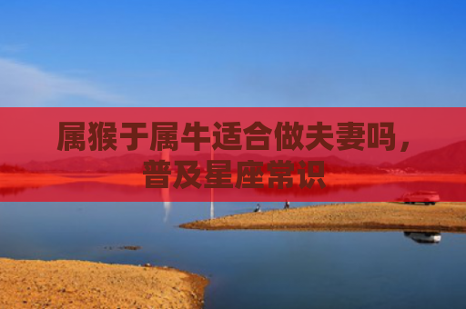 属猴于属牛适合做夫妻吗，普及星座常识