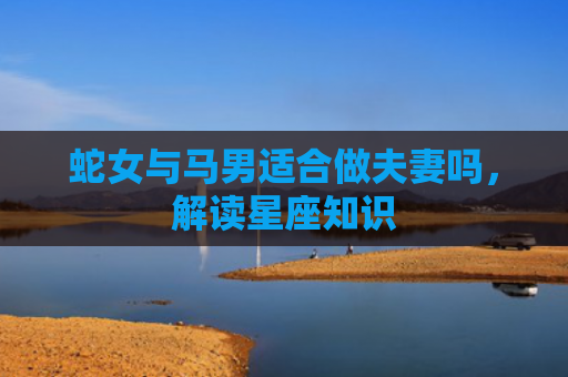 蛇女与马男适合做夫妻吗，解读星座知识