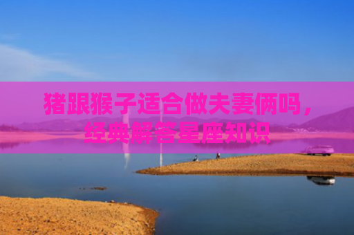 猪跟猴子适合做夫妻俩吗，经典解答星座知识