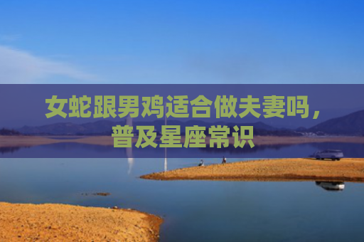 女蛇跟男鸡适合做夫妻吗，普及星座常识